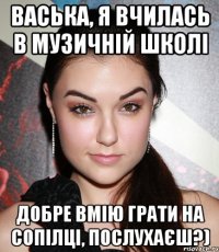 васька, я вчилась в музичній школі добре вмію грати на сопілці, послухаєш?)