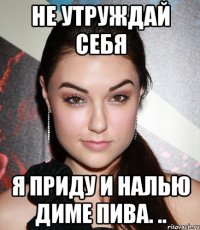 не утруждай себя я приду и налью диме пива. ..