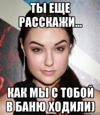 ты еще расскажи... как мы с тобой в баню ходили)