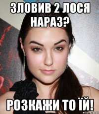 зловив 2 лося нараз? розкажи то їй!