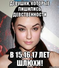 девушки, которые лишились девственности в 15,16,17 лет шлюхи!