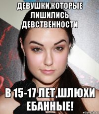 девушки,которые лишились девственности в 15-17 лет,шлюхи ебанные!