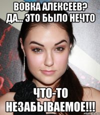 вовка алексеев? да... это было нечто что-то незабываемое!!!