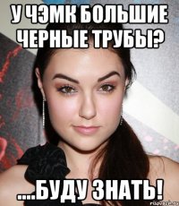 у чэмк большие черные трубы? ....буду знать!