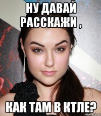 ну давай расскажи , как там в ктле?