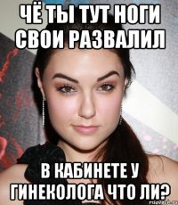 чё ты тут ноги свои развалил в кабинете у гинеколога что ли?