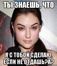 ты знаешь, что я с тобой сделаю, если не отдашь?a?