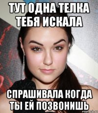 тут одна телка тебя искала спрашивала когда ты ей позвонишь