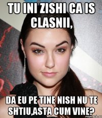 tu ini zishi ca is clasnii, da eu pe tine nish nu te shtiu,asta cum vine?