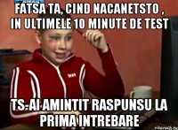 fatsa ta, cind nacanetsto , in ultimele 10 minute de test ts-ai amintit raspunsu la prima intrebare