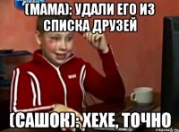 (мама): удали его из списка друзей (сашок): хехе, точно