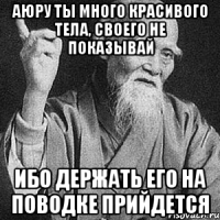 аюру ты много красивого тела, своего не показывай ибо держать его на поводке прийдется