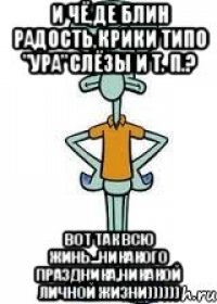 и чё,де блин радость,крики типо "ура"слёзы и т. п.? вот так всю жинь...никакого праздника,никакой личной жизни))))))