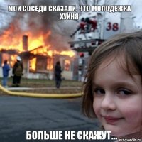 мои соседи сказали, что молодежка хуйня  больше не скажут...