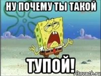 ну почему ты такой тупой!