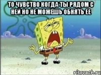 то чувство когда ты рядом с ней но не можешь обнять ее 