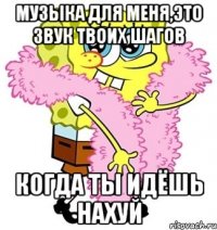 музыка для меня,это звук твоих шагов когда ты идёшь нахуй