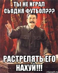 ты не играл сьодня футбол??? растрелять его нахуй!!!