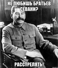 не любишь братьев севани? расстрелять!