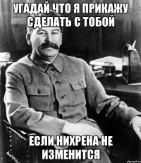 угадай что я прикажу сделать с тобой если нихрена не изменится