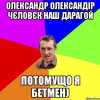 олександр олександір чєловєк наш дарагой потомущо я бетмен)