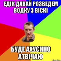 едік давай розведем водку з віскі буде ахуєнно атвічаю