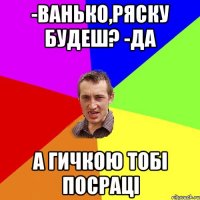 -ванько,ряску будеш? -да а гичкою тобі посраці