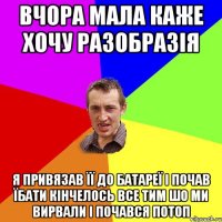 вчора мала каже хочу разобразія я привязав її до батареї і почав їбати кінчелось все тим шо ми вирвали і почався потоп