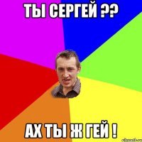 ты сергей ?? ах ты ж гей !