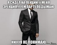 я сидел на лекции, у меня эрекция, хуем парту подымаю нихуя не понимаю