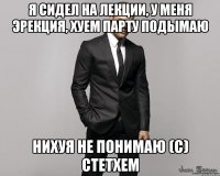 я сидел на лекции, у меня эрекция, хуем парту подымаю нихуя не понимаю (с) стетхем