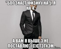 "бог знает физику на 5, я на 4, а вам я выше 3 не поставлю" (с)стэтхэм