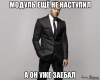 модуль ещё не наступил а он уже заебал