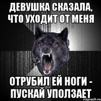 девушка сказала, что уходит от меня отрубил ей ноги - пускай уползает