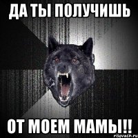 да ты получишь от моем мамы!!