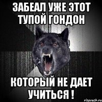 забеал уже этот тупой гондон который не дает учиться !