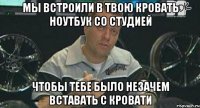 мы встроили в твою кровать ноутбук со студией чтобы тебе было незачем вставать с кровати