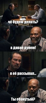 чё будем делать? а давай дунем! я её рассыпал... Ты ебанутый?