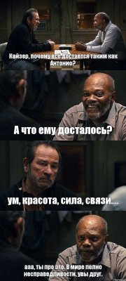 Кайзер, почему всё достаётся таким как Антонио? А что ему досталось? ум, красота, сила, связи.... ааа, ты про это. В мире полно несправедливости, увы друг.