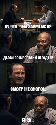 НУ ЧТО, ЧЕМ ЗАЙМЁМСЯ? ДАВАЙ ПОКУРОЛЕСИМ СЕГОДНЯ! СМОТР ЖЕ СКОРО!.. FUCK...