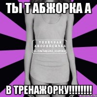 ты т абжорка а в тренажорку!!!