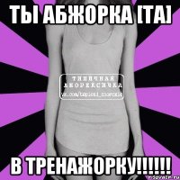 ты абжорка [та] в тренажорку!!!