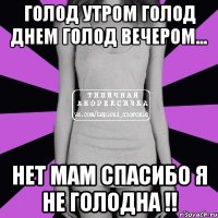 голод утром голод днем голод вечером... нет мам спасибо я не голодна !!