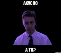 ахуєно а ти?