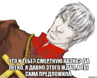  что и тебе? смертную казнь? да легко, я давно этого ждал, а ты сама предложила.