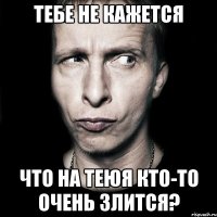 тебе не кажется что на теюя кто-то очень злится?