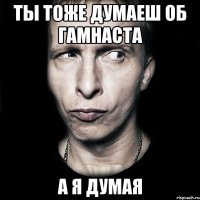 ты тоже думаеш об гамнаста а я думая