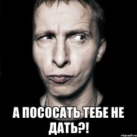  а пососать тебе не дать?!