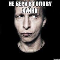 не бери в голову хуйни 