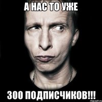 а нас то уже 300 подписчиков!!!